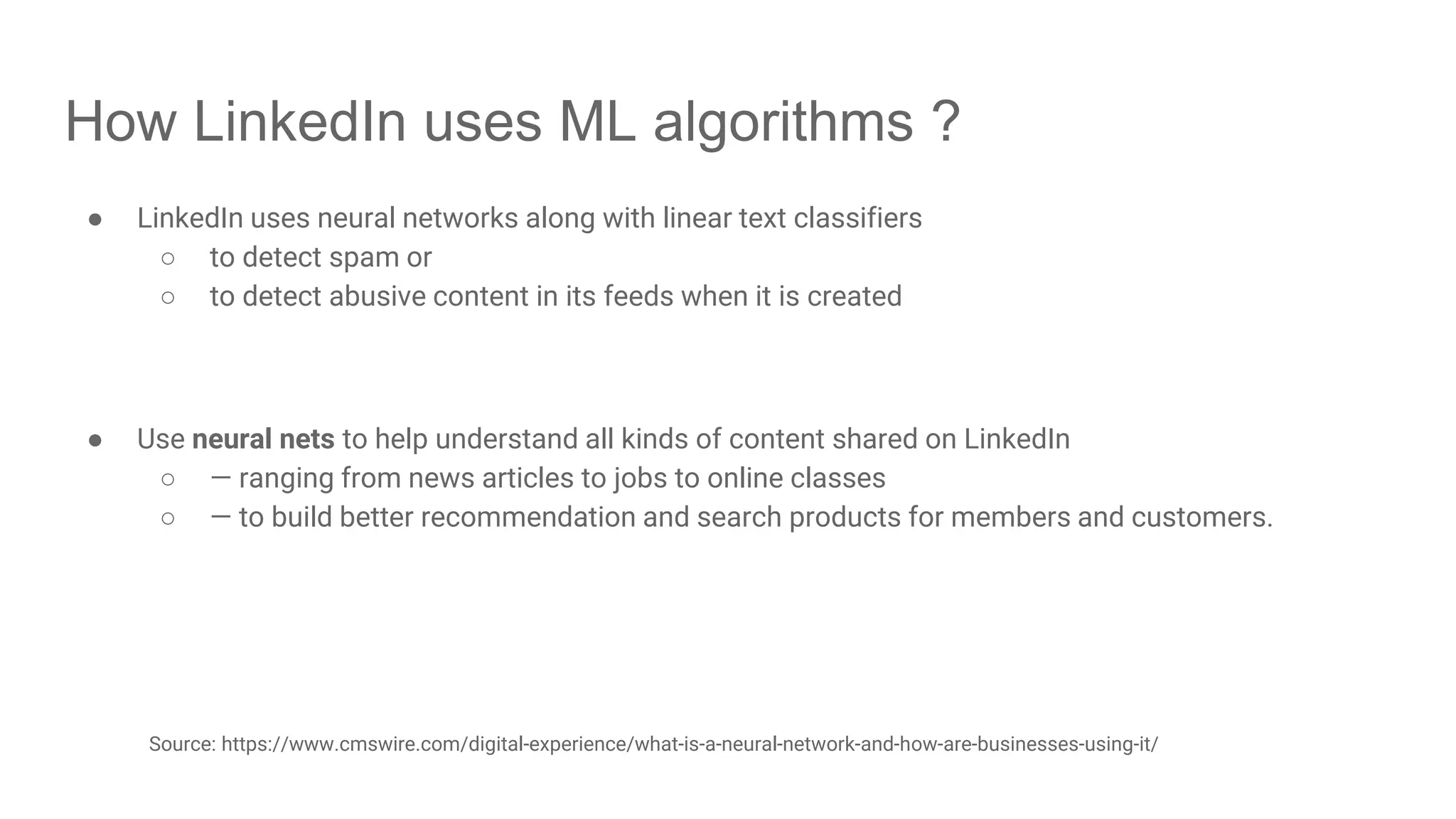 How LinkedIn uses ML algorithms ? ● LinkedIn uses neural networks along with linear text classifiers ○ to detect spam or ○ to detect abusive content in its feeds when it is created ● Use neural nets to help understand all kinds of content shared on LinkedIn ○ — ranging from news articles to jobs to online classes ○ — to build better recommendation and search products for members and customers. Source: https://www.cmswire.com/digital-experience/what-is-a-neural-network-and-how-are-businesses-using-it/ 