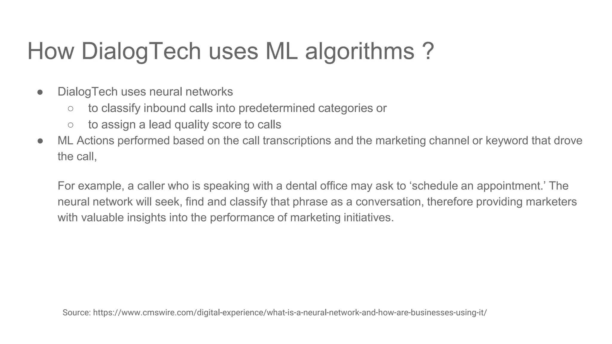 How DialogTech uses ML algorithms ? ● DialogTech uses neural networks ○ to classify inbound calls into predetermined categories or ○ to assign a lead quality score to calls ● ML Actions performed based on the call transcriptions and the marketing channel or keyword that drove the call, For example, a caller who is speaking with a dental office may ask to ‘schedule an appointment.’ The neural network will seek, find and classify that phrase as a conversation, therefore providing marketers with valuable insights into the performance of marketing initiatives. Source: https://www.cmswire.com/digital-experience/what-is-a-neural-network-and-how-are-businesses-using-it/ 