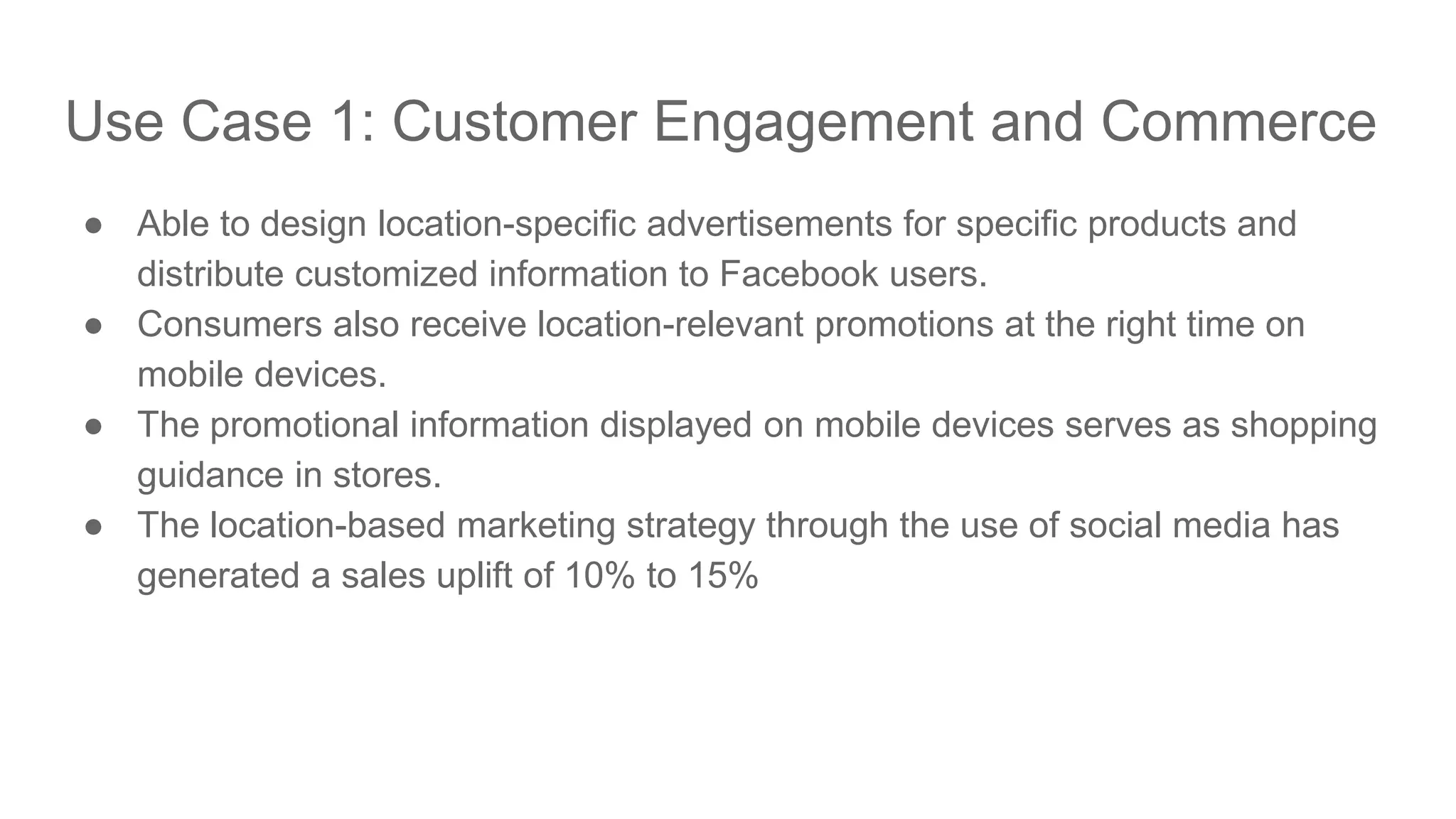 Use Case 1: Customer Engagement and Commerce ● Able to design location-specific advertisements for specific products and distribute customized information to Facebook users. ● Consumers also receive location-relevant promotions at the right time on mobile devices. ● The promotional information displayed on mobile devices serves as shopping guidance in stores. ● The location-based marketing strategy through the use of social media has generated a sales uplift of 10% to 15% 