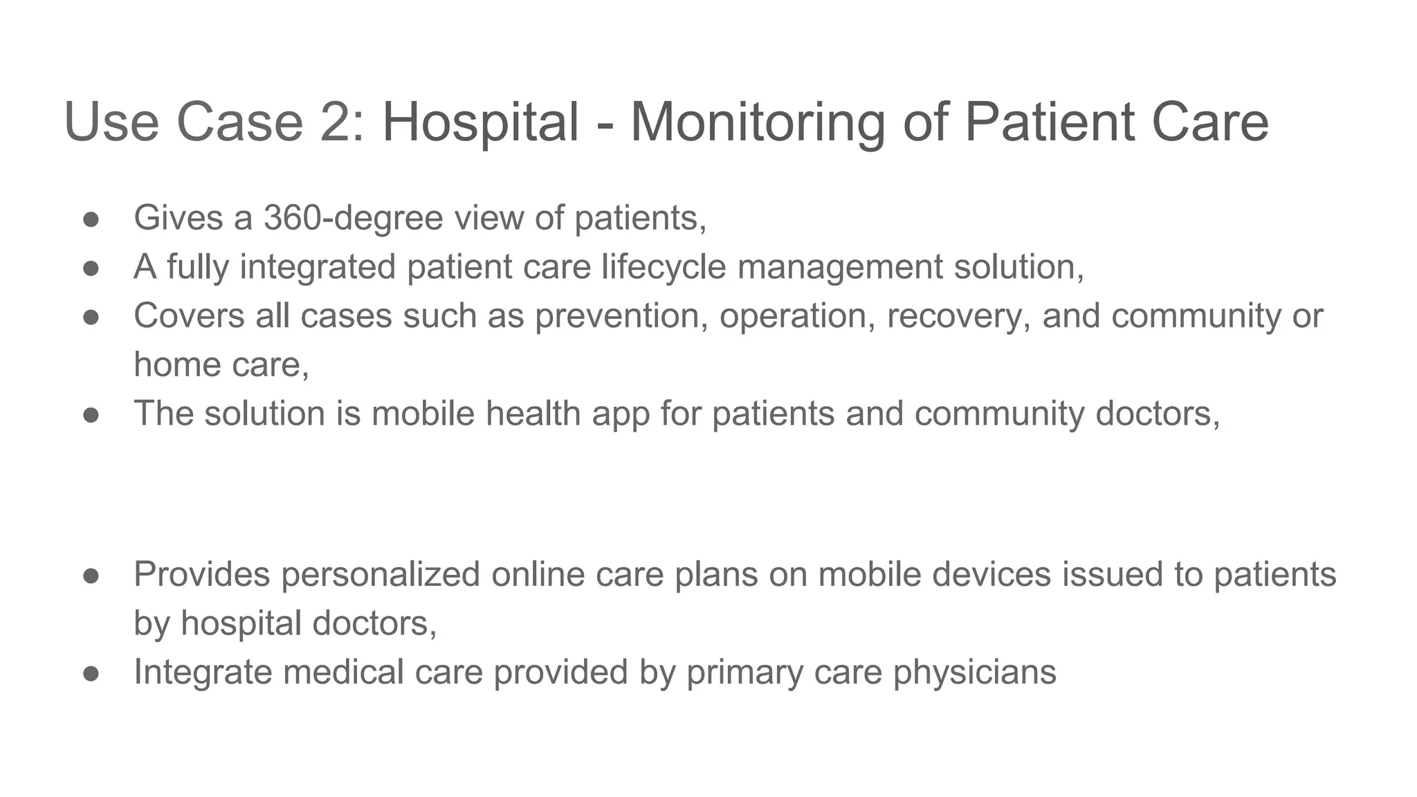 Use Case 2: Hospital - Monitoring of Patient Care ● Gives a 360-degree view of patients, ● A fully integrated patient care lifecycle management solution, ● Covers all cases such as prevention, operation, recovery, and community or home care, ● The solution is mobile health app for patients and community doctors, ● Provides personalized online care plans on mobile devices issued to patients by hospital doctors, ● Integrate medical care provided by primary care physicians 