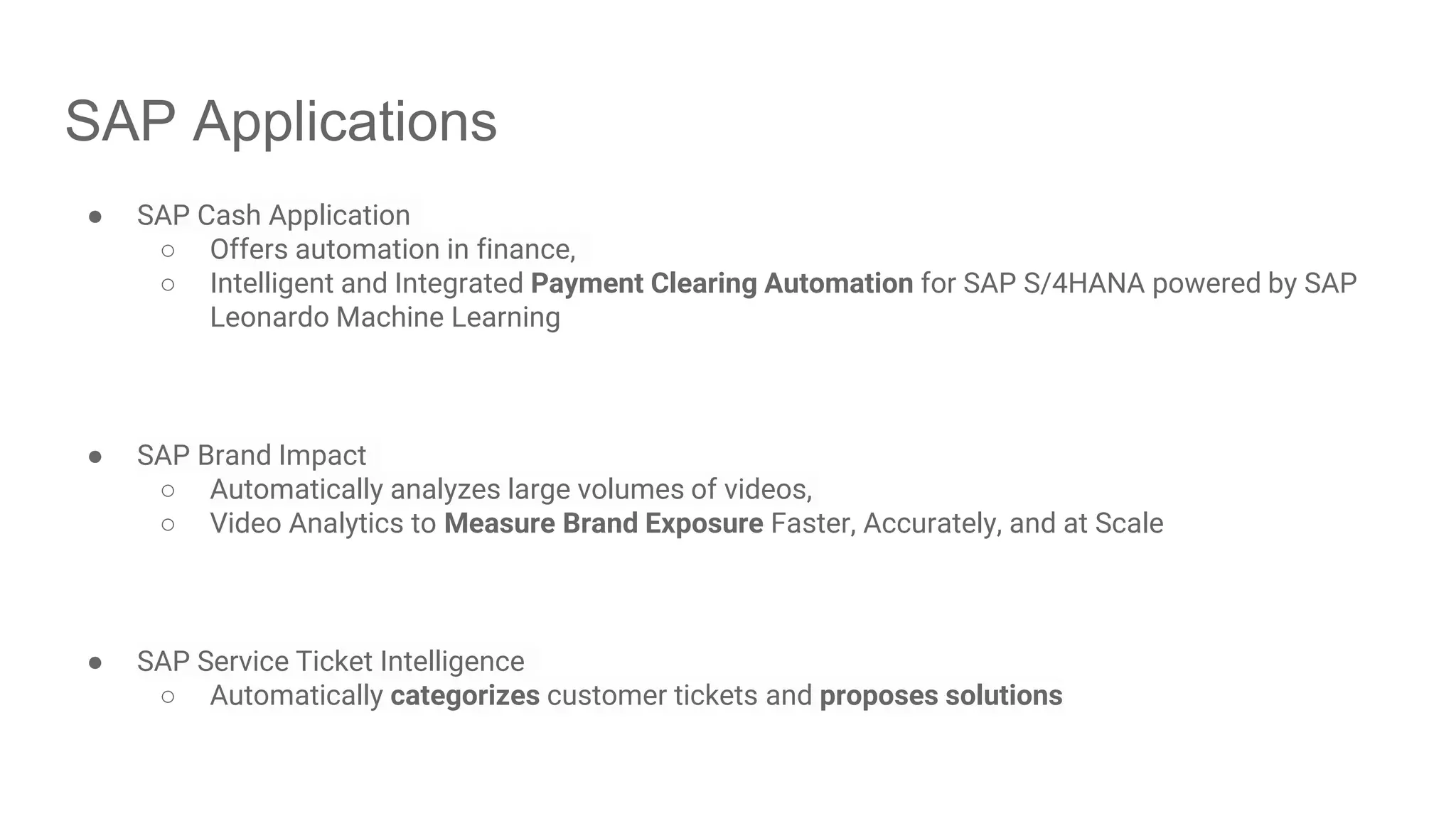 SAP Applications ● SAP Cash Application ○ Offers automation in finance, ○ Intelligent and Integrated Payment Clearing Automation for SAP S/4HANA powered by SAP Leonardo Machine Learning ● SAP Brand Impact ○ Automatically analyzes large volumes of videos, ○ Video Analytics to Measure Brand Exposure Faster, Accurately, and at Scale ● SAP Service Ticket Intelligence ○ Automatically categorizes customer tickets and proposes solutions 
