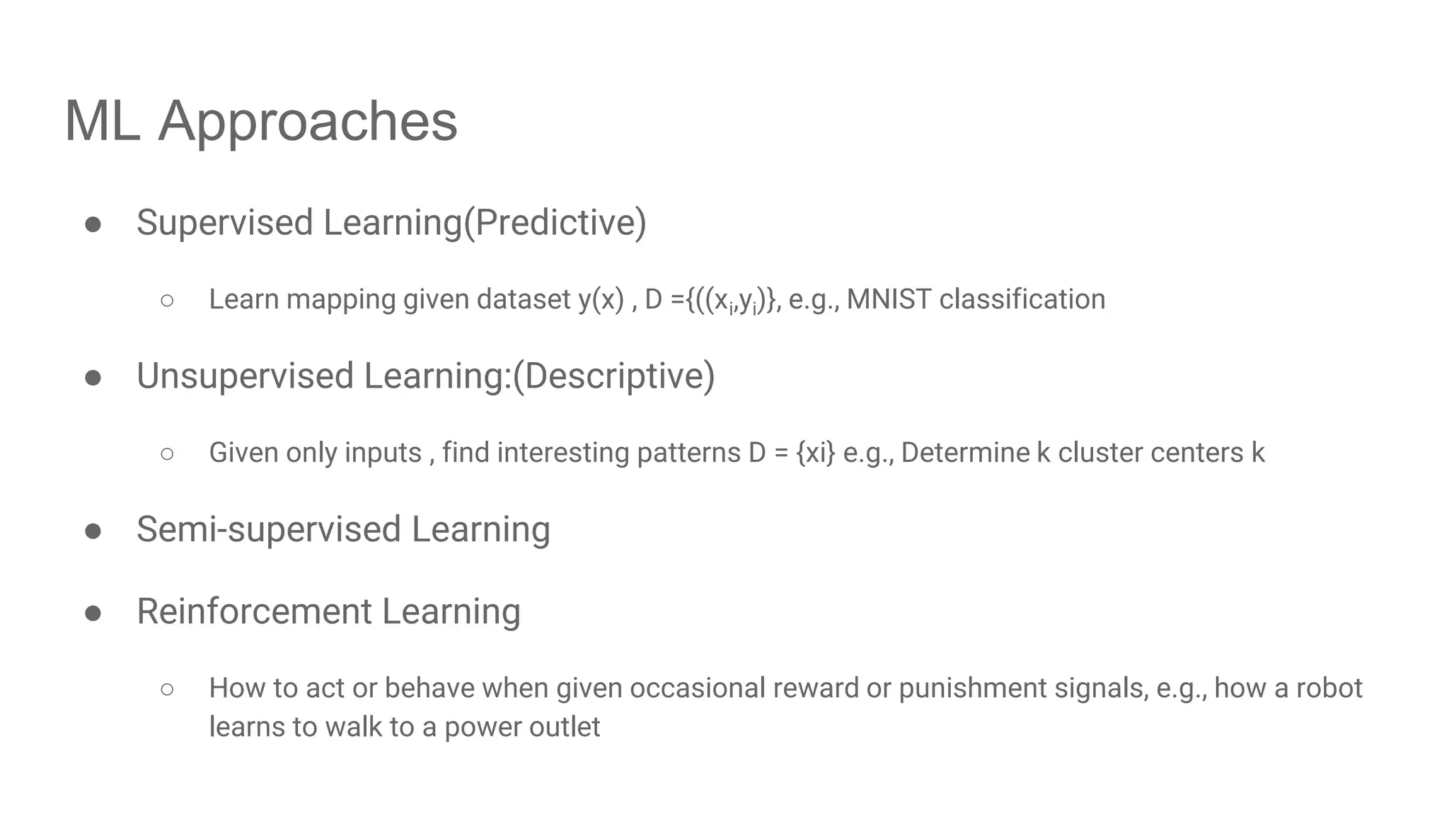 ML Approaches ● Supervised Learning(Predictive) ○ Learn mapping given dataset y(x) , D ={((xi,yi)}, e.g., MNIST classification ● Unsupervised Learning:(Descriptive) ○ Given only inputs , find interesting patterns D = {xi} e.g., Determine k cluster centers k ● Semi-supervised Learning ● Reinforcement Learning ○ How to act or behave when given occasional reward or punishment signals, e.g., how a robot learns to walk to a power outlet 