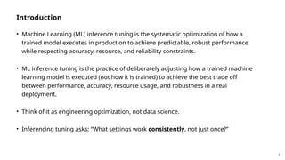 2
Introduction
• Machine Learning (ML) inference tuning is the systematic optimization of how a
trained model executes in production to achieve predictable, robust performance
while respecting accuracy, resource, and reliability constraints.
• ML inference tuning is the practice of deliberately adjusting how a trained machine
learning model is executed (not how it is trained) to achieve the best trade off
between performance, accuracy, resource usage, and robustness in a real
deployment.
• Think of it as engineering optimization, not data science.
• Inferencing tuning asks: “What settings work consistently, not just once?”
 