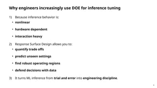 4
Why engineers increasingly use DOE for inference tuning
1) Because inference behavior is:
• nonlinear
• hardware dependent
• interaction heavy
2) Response Surface Design allows you to:
• quantify trade offs
• predict unseen settings
• find robust operating regions
• defend decisions with data
3) It turns ML inference from trial and error into engineering discipline.
 
