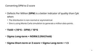 42
Converting DPM to Z-score
• Defects Per Million (DPM) is a better indicator of quality than Cpk
when:
• The distribution is non-normal or asymmetrical.
• One is using Monte Carlo simulation to generate a million data points.
• Yield = (10^6 – DPM) / 10^6
• Sigma Long-term = NORM.S.INV(Yield)
• Sigma Short-term or Z-score = Sigma Long-term + 1.5
 