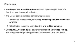 48
Conclusion:
• Multi-objective optimization was realized by creating four transfer
functions based on empirical data.
• The Monte Carlo simulation served two purposes:
1. It modeled the residuals, effectively achieving an R-squared value
of 100%.
2. It facilitated capability analysis using one million samples.
• Quantum XL Version 18 is a powerful tool for ML Inference Tuning,
as it integrates design of experiments with Monte Carlo simulation.
 