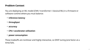 5
Problem Context
You are deploying an ML model (CNN / transformer / classical ML) in a firmware or
software runtime where you must balance:
• inference latency
• throughput
• accuracy
• CPU / accelerator utilization
• power consumption
These tradeoffs are nonlinear and highly interactive, so OFAT tuning (one factor at a
time) fails.
 