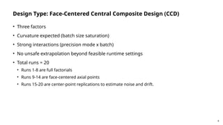8
Design Type: Face-Centered Central Composite Design (CCD)
• Three factors
• Curvature expected (batch size saturation)
• Strong interactions (precision mode x batch)
• No unsafe extrapolation beyond feasible runtime settings
• Total runs = 20
• Runs 1-8 are full factorials
• Runs 9-14 are face-centered axial points
• Runs 15-20 are center-point replications to estimate noise and drift.
 
