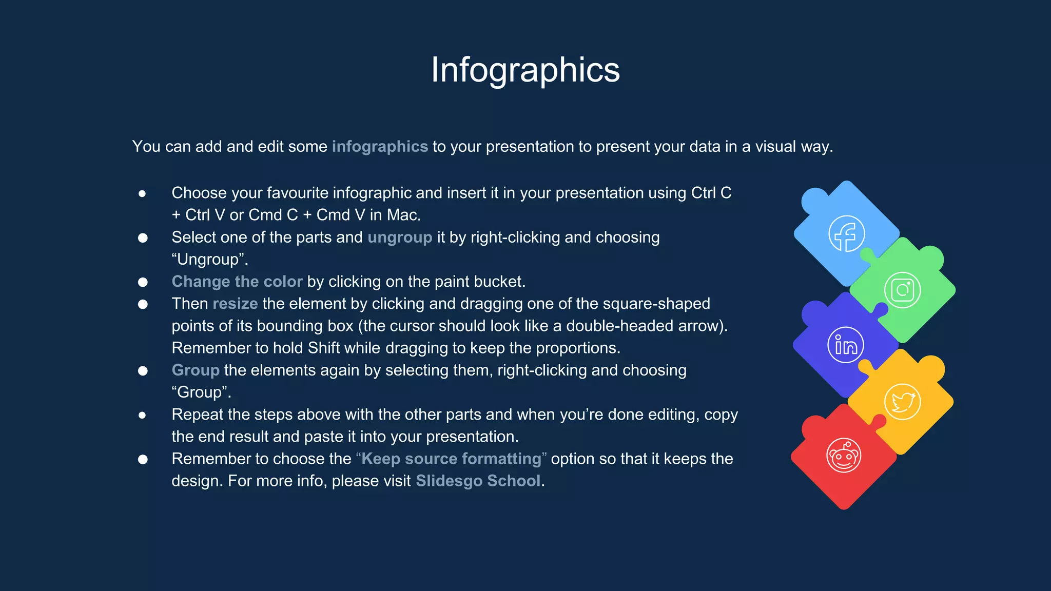 Infographics
You can add and edit some infographics to your presentation to present your data in a visual way.
● Choose your favourite infographic and insert it in your presentation using Ctrl C
+ Ctrl V or Cmd C + Cmd V in Mac.
● Select one of the parts and ungroup it by right-clicking and choosing
“Ungroup”.
● Change the color by clicking on the paint bucket.
● Then resize the element by clicking and dragging one of the square-shaped
points of its bounding box (the cursor should look like a double-headed arrow).
Remember to hold Shift while dragging to keep the proportions.
● Group the elements again by selecting them, right-clicking and choosing
“Group”.
● Repeat the steps above with the other parts and when you’re done editing, copy
the end result and paste it into your presentation.
● Remember to choose the “Keep source formatting” option so that it keeps the
design. For more info, please visit Slidesgo School.
 