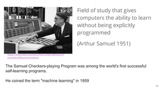 Field of study that gives
computers the ability to learn
without being explicitly
programmed
(Arthur Samuel 1951)
https://www.ibm.com/ibm/history/ibm100/us/en/i
cons/ibm700series/impacts/
The Samuel Checkers-playing Program was among the world's first successful
self-learning programs.
He coined the term "machine learning" in 1959
29
 