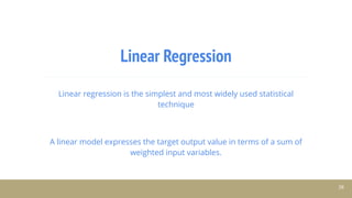 Linear Regression
Linear regression is the simplest and most widely used statistical
technique
A linear model expresses the target output value in terms of a sum of
weighted input variables.
38
 