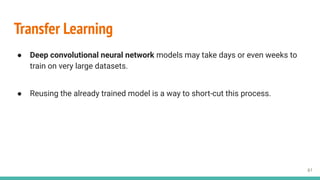 61
Transfer Learning
● Deep convolutional neural network models may take days or even weeks to
train on very large datasets.
● Reusing the already trained model is a way to short-cut this process.
 