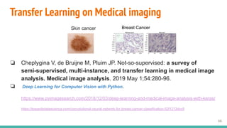 Transfer Learning on Medical imaging
❏ Cheplygina V, de Bruijne M, Pluim JP. Not-so-supervised: a survey of
semi-supervised, multi-instance, and transfer learning in medical image
analysis. Medical image analysis. 2019 May 1;54:280-96.
❏ Deep Learning for Computer Vision with Python.
https://www.pyimagesearch.com/2018/12/03/deep-learning-and-medical-image-analysis-with-keras/
https://towardsdatascience.com/convolutional-neural-network-for-breast-cancer-classification-52f1213dcc9
66
Skin cancer Breast Cancer
 
