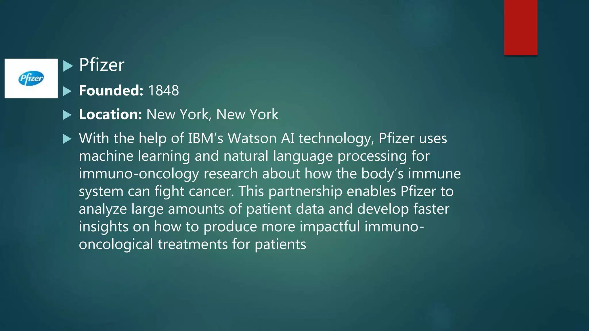  Pfizer
 Founded: 1848
 Location: New York, New York
 With the help of IBM’s Watson AI technology, Pfizer uses
machine learning and natural language processing for
immuno-oncology research about how the body’s immune
system can fight cancer. This partnership enables Pfizer to
analyze large amounts of patient data and develop faster
insights on how to produce more impactful immuno-
oncological treatments for patients
 