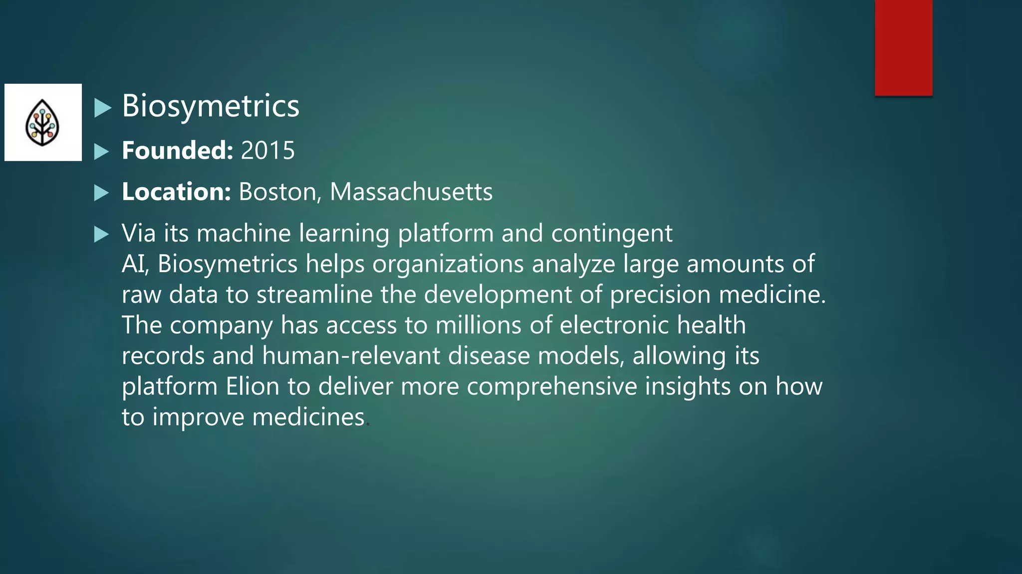  Biosymetrics
 Founded: 2015
 Location: Boston, Massachusetts
 Via its machine learning platform and contingent
AI, Biosymetrics helps organizations analyze large amounts of
raw data to streamline the development of precision medicine.
The company has access to millions of electronic health
records and human-relevant disease models, allowing its
platform Elion to deliver more comprehensive insights on how
to improve medicines.
 