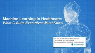 Machine Learning in Healthcare:
What C-Suite Executives Must Know
Eric Just, Sr. VP of Product Development
Levi Thatcher, VP, Data Science
Tom Lawry, Director, Worldwide Health, Microsoft
 