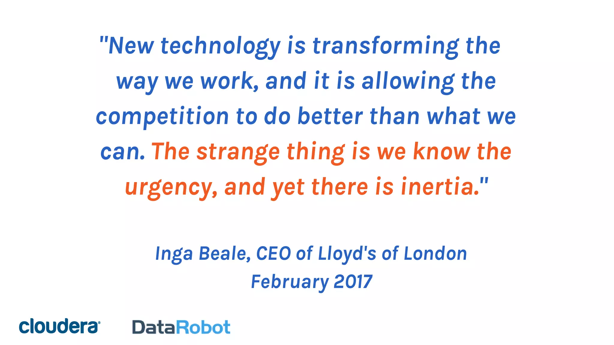 "New technology is transforming the
way we work, and it is allowing the
competition to do better than what we
can. The strange thing is we know the
urgency, and yet there is inertia."
Inga Beale, CEO of Lloyd's of London
February 2017
 