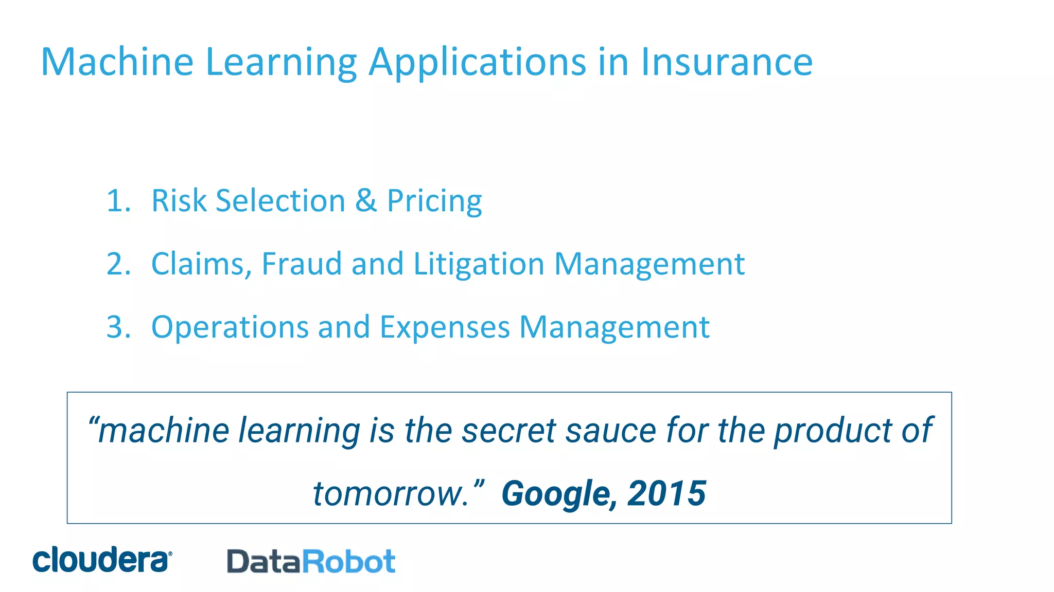 Machine Learning Applications in Insurance
1. Risk Selection & Pricing
2. Claims, Fraud and Litigation Management
3. Operations and Expenses Management
“machine learning is the secret sauce for the product of
tomorrow.” Google, 2015
 