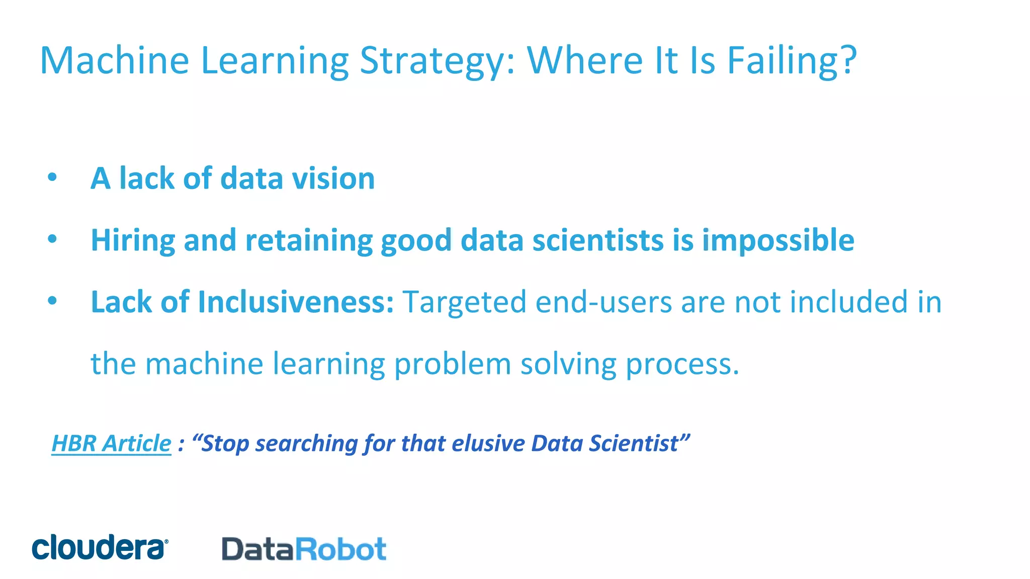 Machine Learning Strategy: Where It Is Failing?
• A lack of data vision
• Hiring and retaining good data scientists is impossible
• Lack of Inclusiveness: Targeted end-users are not included in
the machine learning problem solving process.
HBR Article : “Stop searching for that elusive Data Scientist”
 
