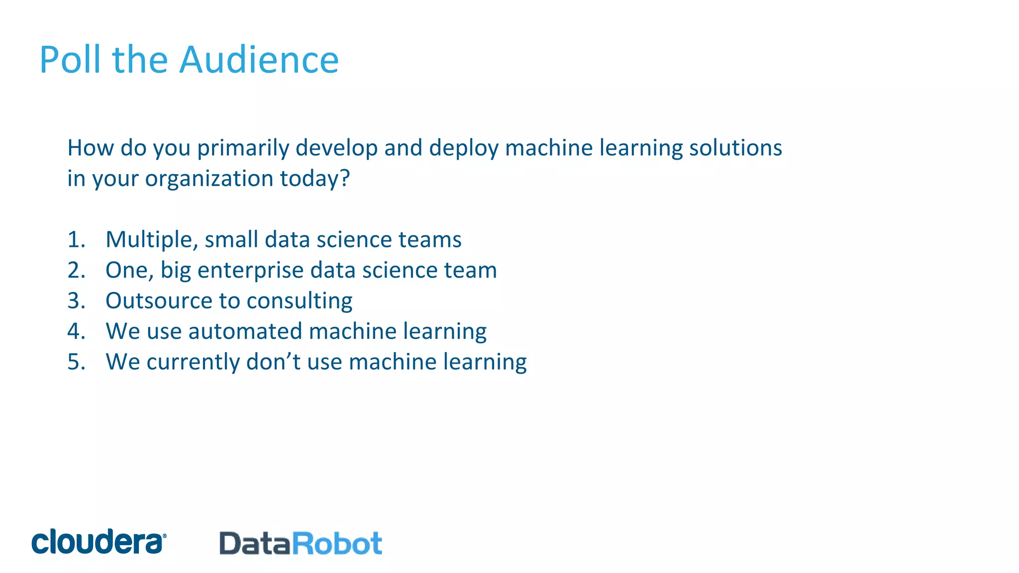 Poll the Audience
How do you primarily develop and deploy machine learning solutions
in your organization today?
1. Multiple, small data science teams
2. One, big enterprise data science team
3. Outsource to consulting
4. We use automated machine learning
5. We currently don’t use machine learning
 