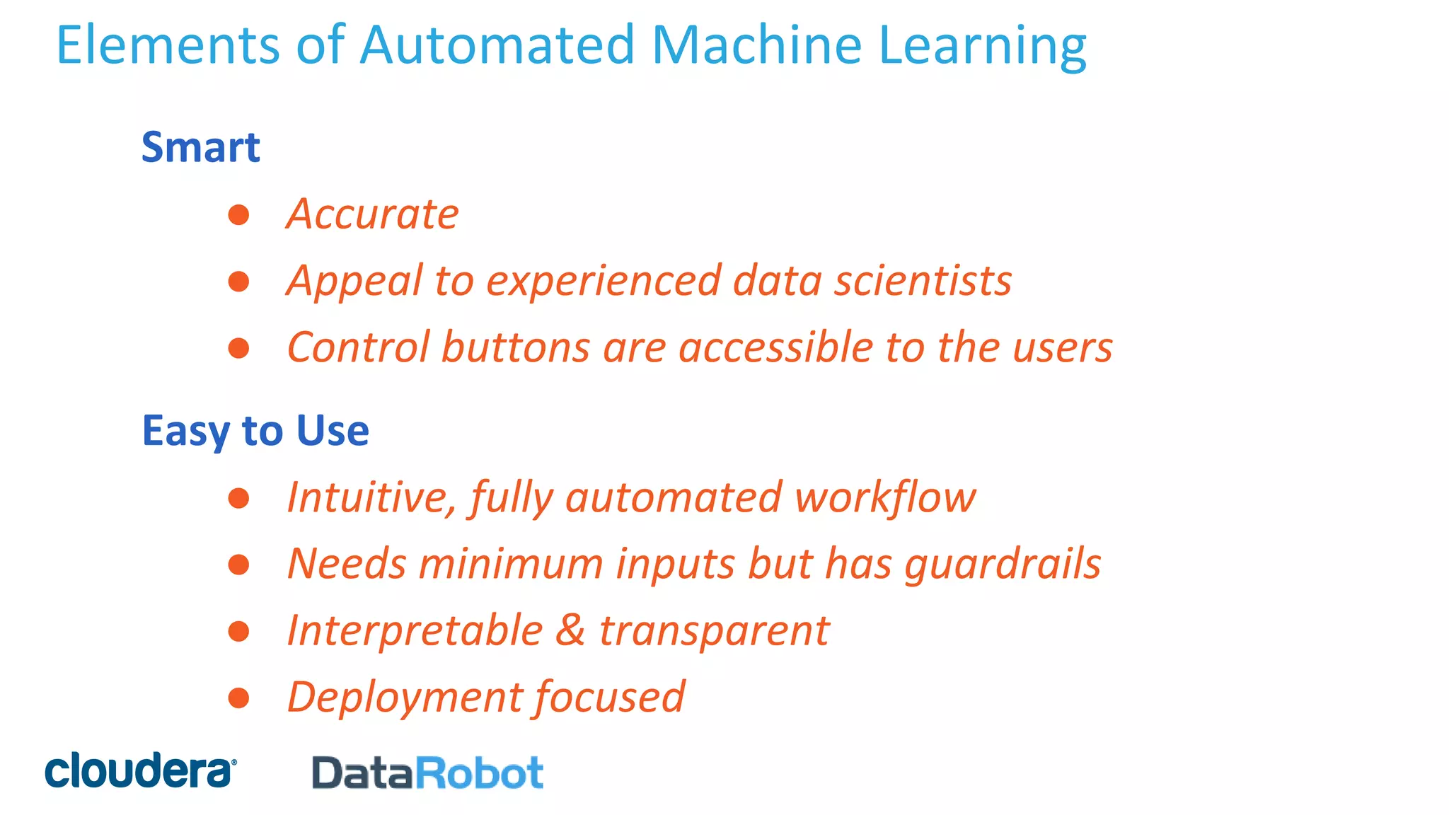 Elements of Automated Machine Learning
Smart
● Accurate
● Appeal to experienced data scientists
● Control buttons are accessible to the users
Easy to Use
● Intuitive, fully automated workflow
● Needs minimum inputs but has guardrails
● Interpretable & transparent
● Deployment focused
 