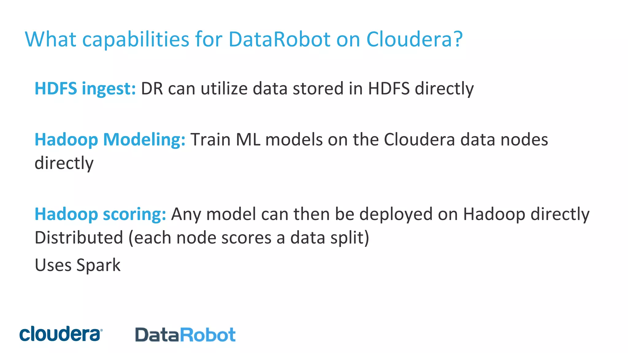 What capabilities for DataRobot on Cloudera?
HDFS ingest: DR can utilize data stored in HDFS directly
Hadoop Modeling: Train ML models on the Cloudera data nodes
directly
Hadoop scoring: Any model can then be deployed on Hadoop directly
Distributed (each node scores a data split)
Uses Spark
 