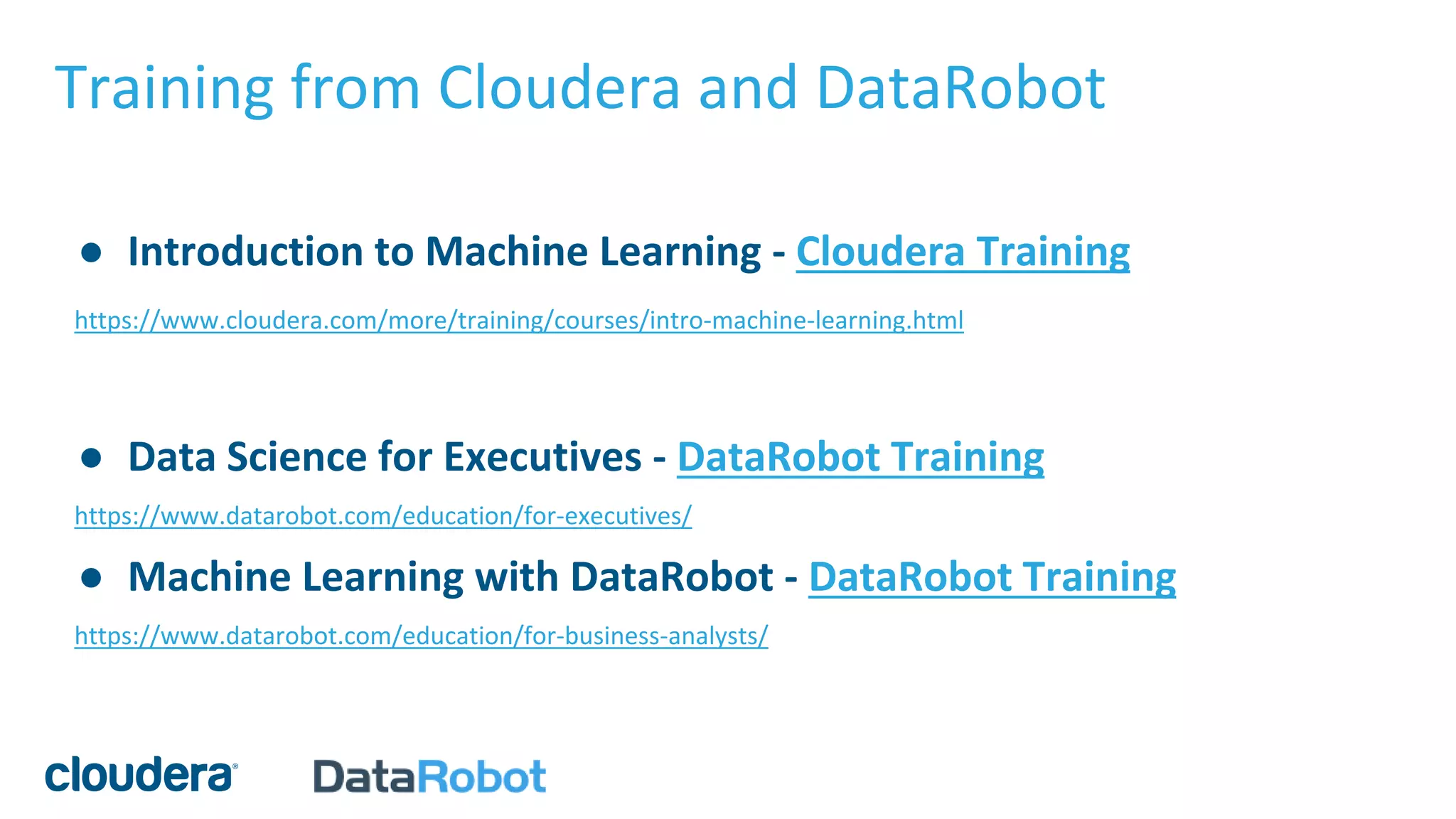 Training from Cloudera and DataRobot
● Introduction to Machine Learning - Cloudera Training
https://www.cloudera.com/more/training/courses/intro-machine-learning.html
● Data Science for Executives - DataRobot Training
https://www.datarobot.com/education/for-executives/
● Machine Learning with DataRobot - DataRobot Training
https://www.datarobot.com/education/for-business-analysts/
 