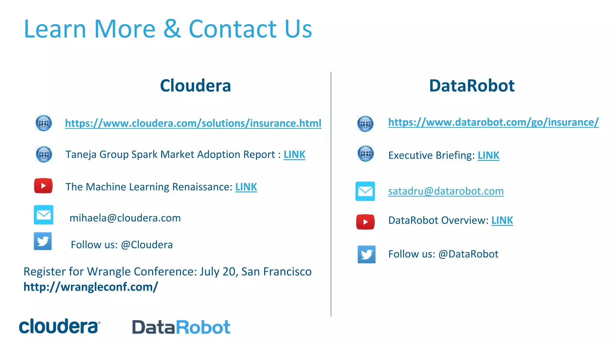 Learn More & Contact Us
https://www.cloudera.com/solutions/insurance.html
Cloudera
Follow us: @Cloudera
mihaela@cloudera.com
Taneja Group Spark Market Adoption Report : LINK
DataRobot Overview: LINK
https://www.datarobot.com/go/insurance/
Follow us: @DataRobot
satadru@datarobot.com
DataRobot
Executive Briefing: LINK
The Machine Learning Renaissance: LINK
Register for Wrangle Conference: July 20, San Francisco
http://wrangleconf.com/
 
