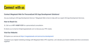 Connect with us
Contact Megatask Web for Personalized iOS App Development Solutions!
Are you looking to iOS App Development Service ? Megatask Web is here to help with our expert iOS App Development Services.
How to Reach Us:
📞 Call us at +971-545871570 for a personalized consultation.
📧 Send us an email at info@megataskweb.com to discuss your PPC needs.
Visit Our Website:
🌐 Explore our services at https://megataskweb.com/service/ios-development
Transform your digital marketing strategy with Megatask Web's PPC expertise. Let's elevate your brand visibility and drive conversions
together!
 