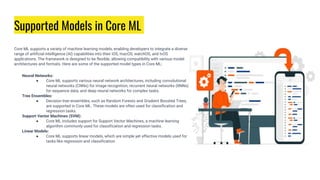Supported Models in Core ML
Core ML supports a variety of machine learning models, enabling developers to integrate a diverse
range of artificial intelligence (AI) capabilities into their iOS, macOS, watchOS, and tvOS
applications. The framework is designed to be flexible, allowing compatibility with various model
architectures and formats. Here are some of the supported model types in Core ML:
Neural Networks:
● Core ML supports various neural network architectures, including convolutional
neural networks (CNNs) for image recognition, recurrent neural networks (RNNs)
for sequence data, and deep neural networks for complex tasks.
Tree Ensembles:
● Decision tree ensembles, such as Random Forests and Gradient Boosted Trees,
are supported in Core ML. These models are often used for classification and
regression tasks.
Support Vector Machines (SVM):
● Core ML includes support for Support Vector Machines, a machine learning
algorithm commonly used for classification and regression tasks.
Linear Models:
● Core ML supports linear models, which are simple yet effective models used for
tasks like regression and classification.
 