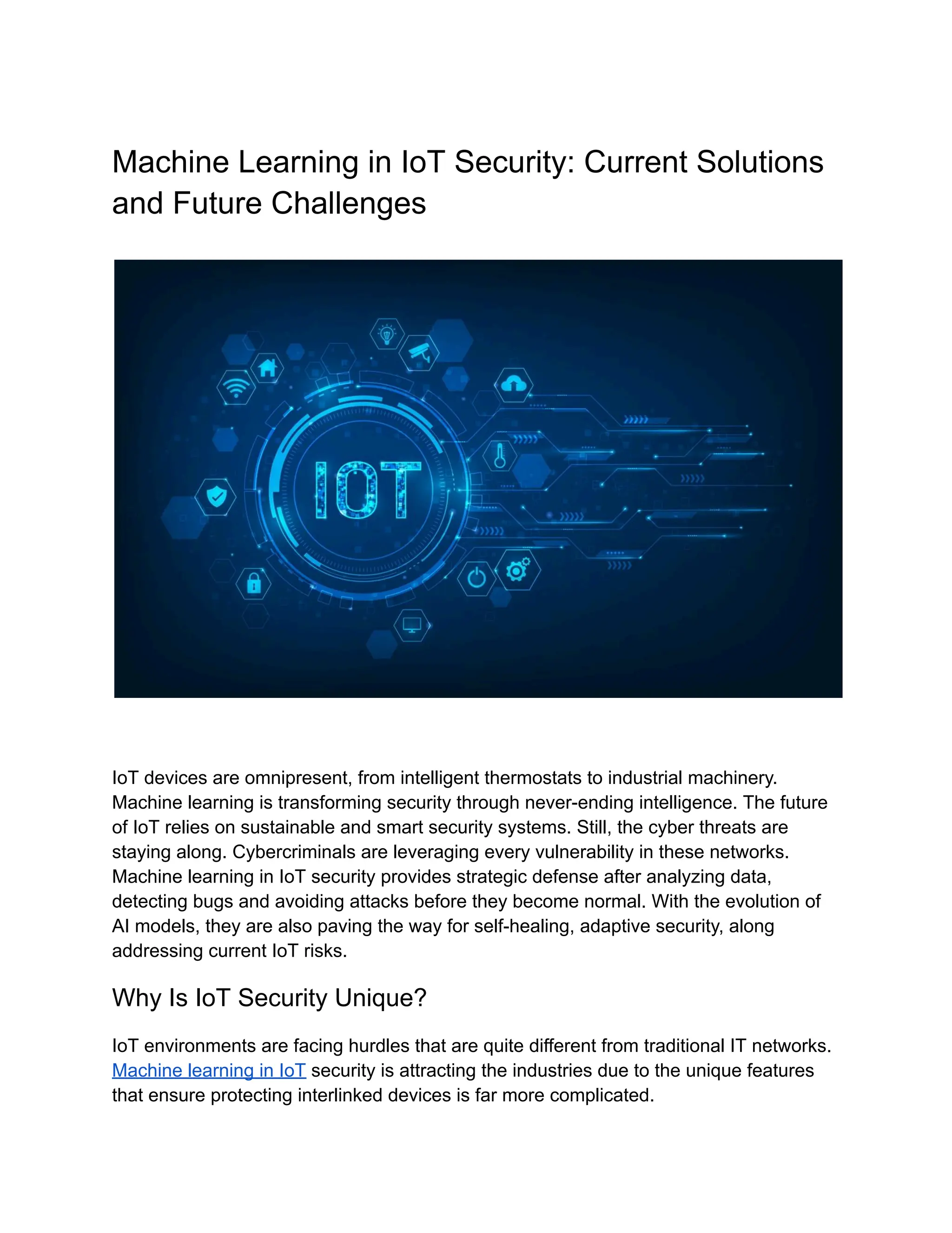 Machine Learning in IoT Security: Current Solutions
and Future Challenges
IoT devices are omnipresent, from intelligent thermostats to industrial machinery.
Machine learning is transforming security through never-ending intelligence. The future
of IoT relies on sustainable and smart security systems. Still, the cyber threats are
staying along. Cybercriminals are leveraging every vulnerability in these networks.
Machine learning in IoT security provides strategic defense after analyzing data,
detecting bugs and avoiding attacks before they become normal. With the evolution of
AI models, they are also paving the way for self-healing, adaptive security, along
addressing current IoT risks.
Why Is IoT Security Unique?
IoT environments are facing hurdles that are quite different from traditional IT networks.
Machine learning in IoT security is attracting the industries due to the unique features
that ensure protecting interlinked devices is far more complicated.
 