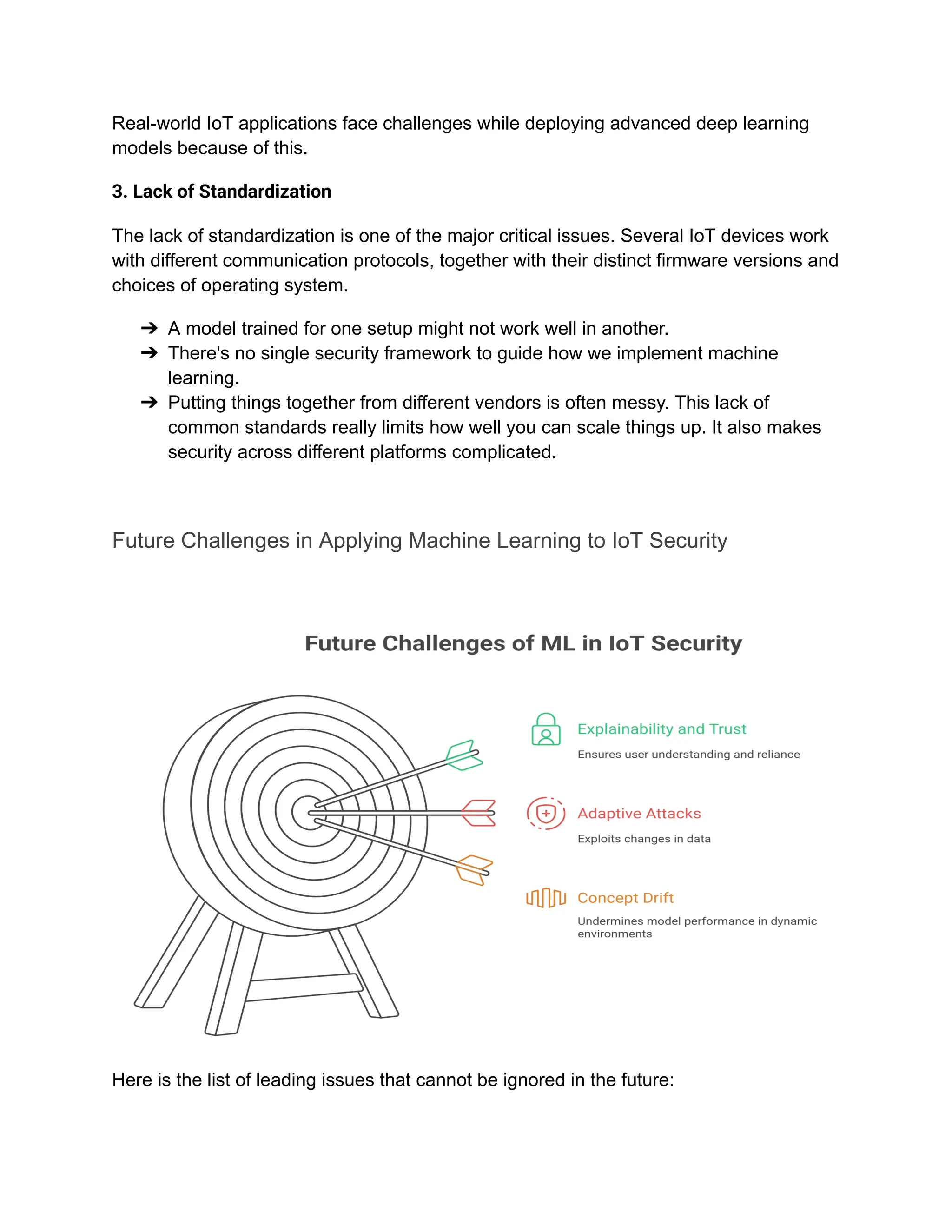 Real-world IoT applications face challenges while deploying advanced deep learning
models because of this.
3. Lack of Standardization
The lack of standardization is one of the major critical issues. Several IoT devices work
with different communication protocols, together with their distinct firmware versions and
choices of operating system.
➔​ A model trained for one setup might not work well in another.
➔​ There's no single security framework to guide how we implement machine
learning.
➔​ Putting things together from different vendors is often messy. This lack of
common standards really limits how well you can scale things up. It also makes
security across different platforms complicated.
Future Challenges in Applying Machine Learning to IoT Security
Here is the list of leading issues that cannot be ignored in the future:
 