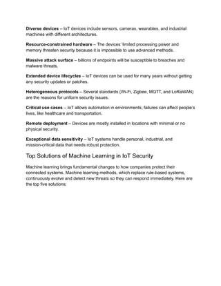 Diverse devices – IoT devices include sensors, cameras, wearables, and industrial
machines with different architectures.
Resource-constrained hardware – The devices’ limited processing power and
memory threaten security because it is impossible to use advanced methods.
Massive attack surface – billions of endpoints will be susceptible to breaches and
malware threats.
Extended device lifecycles – IoT devices can be used for many years without getting
any security updates or patches.
Heterogeneous protocols – Several standards (Wi-Fi, Zigbee, MQTT, and LoRaWAN)
are the reasons for uniform security issues.
Critical use cases – IoT allows automation in environments; failures can affect people’s
lives, like healthcare and transportation.
Remote deployment – Devices are mostly installed in locations with minimal or no
physical security.
Exceptional data sensitivity – IoT systems handle personal, industrial, and
mission-critical data that needs robust protection.
Top Solutions of Machine Learning in IoT Security
Machine learning brings fundamental changes to how companies protect their
connected systems. Machine learning methods, which replace rule-based systems,
continuously evolve and detect new threats so they can respond immediately. Here are
the top five solutions:
 