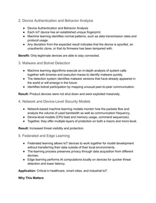 2. Device Authentication and Behavior Analysis
●​ Device Authentication and Behavior Analysis
●​ Each IoT device has an established unique fingerprint.
●​ Machine learning identifies normal patterns, such as data transmission rates and
protocol usage.
●​ Any deviation from the expected result indicates that the device is spoofed, an
unauthentic clone, or that its firmware has been tampered with.
Benefit: Only legitimate devices are able to stay connected.
3. Malware and Botnet Detection
●​ Machine learning algorithms execute an in-depth analysis of system calls
together with binaries and execution traces to identify malware quickly.
●​ The detection system identifies malware versions that have already appeared in
the world or will emerge in the future.
●​ Identifies botnet participation by mapping unusual peer-to-peer communication.
Result: Product devices were not shut down and were exploited massively.
4. Network and Device-Level Security Models
●​ Network-based machine learning models monitor how the packets flow and
analyze the volume of used bandwidth as well as communication frequency.
●​ Device-level models (CPU load and memory usage, command sequences).
●​ Together, they offer multiple layers of protection on both a macro and micro level.
Result: Increased threat visibility and protection.
5. Federated and Edge Learning
●​ Federated learning allows IoT devices to work together for model development
without transferring their data outside of their local environments.
●​ The learning process preserves privacy through data acquisition from different
devices.
●​ Edge learning performs AI computations locally on devices for quicker threat
detection and lower latency.
Application: Critical in healthcare, smart cities, and industrial IoT.
Why This Matters
 