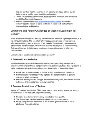 1.​ We can say that machine learning in IoT security is not just a trend but an
indispensable tool for protecting billions of devices.
2.​ These solutions reduce downtime, boost detection precision, and uphold the
credibility of connected systems.
3.​ Many companies opt to hire machine learning engineers who create
industry-specific models to solve problems in areas such as healthcare,
manufacturing, and logistics.
Limitations and Future Challenges of Machine Learning in IoT
Security
While machine learning in IoT security has become an additional layer of protection, it is
not without limitations. The specificity of IoT ecosystems creates several barriers
affecting the training and deployment of ML models. These issues can slow down
adoption and implementation, which means that the industry has to keep innovating.
Below are the main limitations and challenges organizations need to take into
consideration.
Limitations of Machine Learning in IoT Security
1. Data Quality and Availability
Machine learning depends on extensive, diverse, and high-quality datasets for its
operation. In Internet of Things (IoT) environments, collecting suitable data represents a
major challenge. Many devices produce noisy, incomplete, or inconsistent logs.
➔​ Attack data is rare compared to normal activity, creating class imbalance.
➔​ Synthetic datasets fail to perfectly replicate the complex nature of genuine
real-world attack behaviors.
➔​ Machine learning models struggle with limited training data, which leads to false
detections and unrecognized security breaches.
2. Resource Constraints on IoT Devices
Mostly, IoT devices have limited CPU power, memory, and energy resources. It is not
recommended to run heavy ML algorithms directly.
➔​ Complex models may drain battery-operated devices quickly.
➔​ The device level handles only basic algorithms during processing.
➔​ Heavy computational tasks need to run at either gateway nodes or cloud
platforms. This adds latency.
 