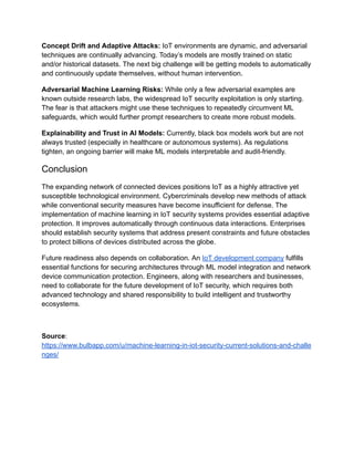Concept Drift and Adaptive Attacks: IoT environments are dynamic, and adversarial
techniques are continually advancing. Today’s models are mostly trained on static
and/or historical datasets. The next big challenge will be getting models to automatically
and continuously update themselves, without human intervention.
Adversarial Machine Learning Risks: While only a few adversarial examples are
known outside research labs, the widespread IoT security exploitation is only starting.
The fear is that attackers might use these techniques to repeatedly circumvent ML
safeguards, which would further prompt researchers to create more robust models.
Explainability and Trust in AI Models: Currently, black box models work but are not
always trusted (especially in healthcare or autonomous systems). As regulations
tighten, an ongoing barrier will make ML models interpretable and audit-friendly.
Conclusion
The expanding network of connected devices positions IoT as a highly attractive yet
susceptible technological environment. Cybercriminals develop new methods of attack
while conventional security measures have become insufficient for defense. The
implementation of machine learning in IoT security systems provides essential adaptive
protection. It improves automatically through continuous data interactions. Enterprises
should establish security systems that address present constraints and future obstacles
to protect billions of devices distributed across the globe.
Future readiness also depends on collaboration. An IoT development company fulfills
essential functions for securing architectures through ML model integration and network
device communication protection. Engineers, along with researchers and businesses,
need to collaborate for the future development of IoT security, which requires both
advanced technology and shared responsibility to build intelligent and trustworthy
ecosystems.
Source:
https://www.bulbapp.com/u/machine-learning-in-iot-security-current-solutions-and-challe
nges/
 