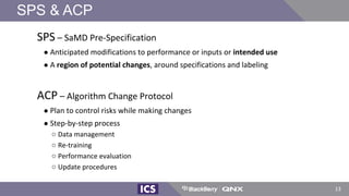 SPS – SaMD Pre-Specification
● Anticipated modifications to performance or inputs or intended use
● A region of potential changes, around specifications and labeling
ACP – Algorithm Change Protocol
● Plan to control risks while making changes
● Step-by-step process
○ Data management
○ Re-training
○ Performance evaluation
○ Update procedures
SPS & ACP
13
 
