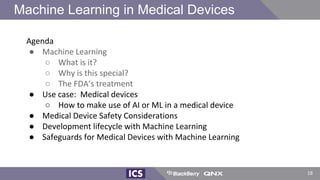 18
Agenda
● Machine Learning
○ What is it?
○ Why is this special?
○ The FDA’s treatment
● Use case: Medical devices
○ How to make use of AI or ML in a medical device
● Medical Device Safety Considerations
● Development lifecycle with Machine Learning
● Safeguards for Medical Devices with Machine Learning
Machine Learning in Medical Devices
 