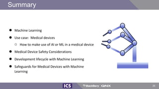 Summary
● Machine Learning
● Use case: Medical devices
○ How to make use of AI or ML in a medical device
● Medical Device Safety Considerations
● Development lifecycle with Machine Learning
● Safeguards for Medical Devices with Machine
Learning
26
 