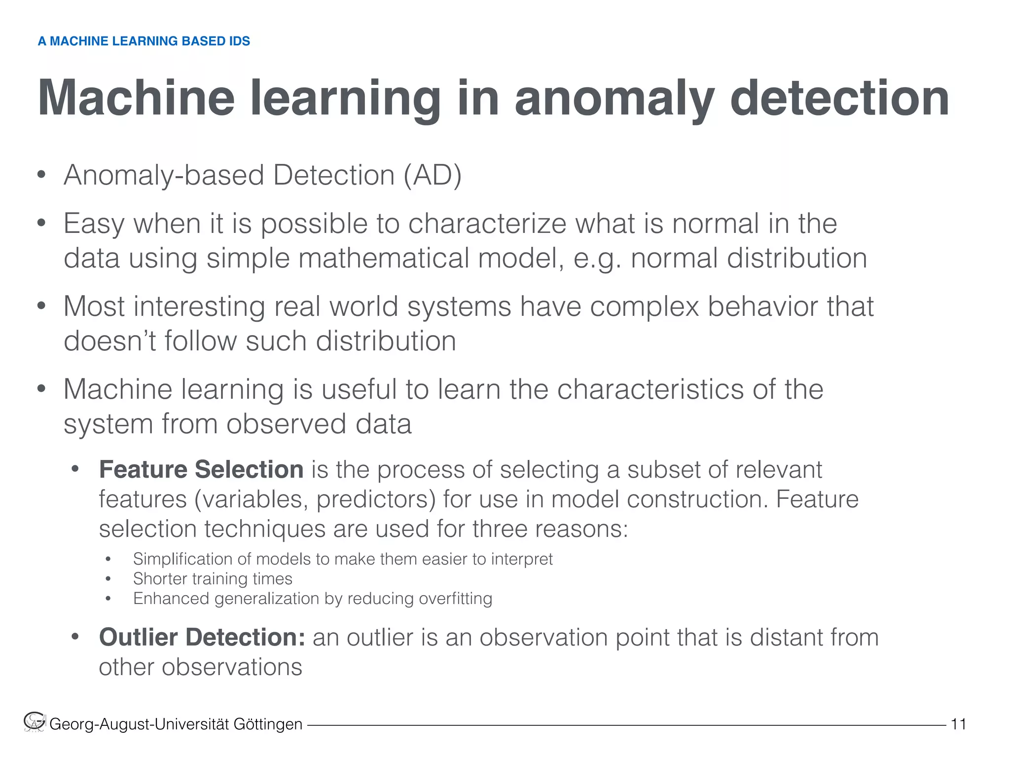 Machine learning in anomaly detection
Georg-August-Universität Göttingen ––––––––––––––––––––––––––––––––––––––––––––––––––––––––––––––––––––––––––––––––– 11
• Anomaly-based Detection (AD)
• Easy when it is possible to characterize what is normal in the
data using simple mathematical model, e.g. normal distribution
• Most interesting real world systems have complex behavior that
doesn’t follow such distribution
• Machine learning is useful to learn the characteristics of the
system from observed data
• Feature Selection is the process of selecting a subset of relevant
features (variables, predictors) for use in model construction. Feature
selection techniques are used for three reasons:
• Simpliﬁcation of models to make them easier to interpret
• Shorter training times
• Enhanced generalization by reducing overﬁtting
• Outlier Detection: an outlier is an observation point that is distant from
other observations
A MACHINE LEARNING BASED IDS
 
