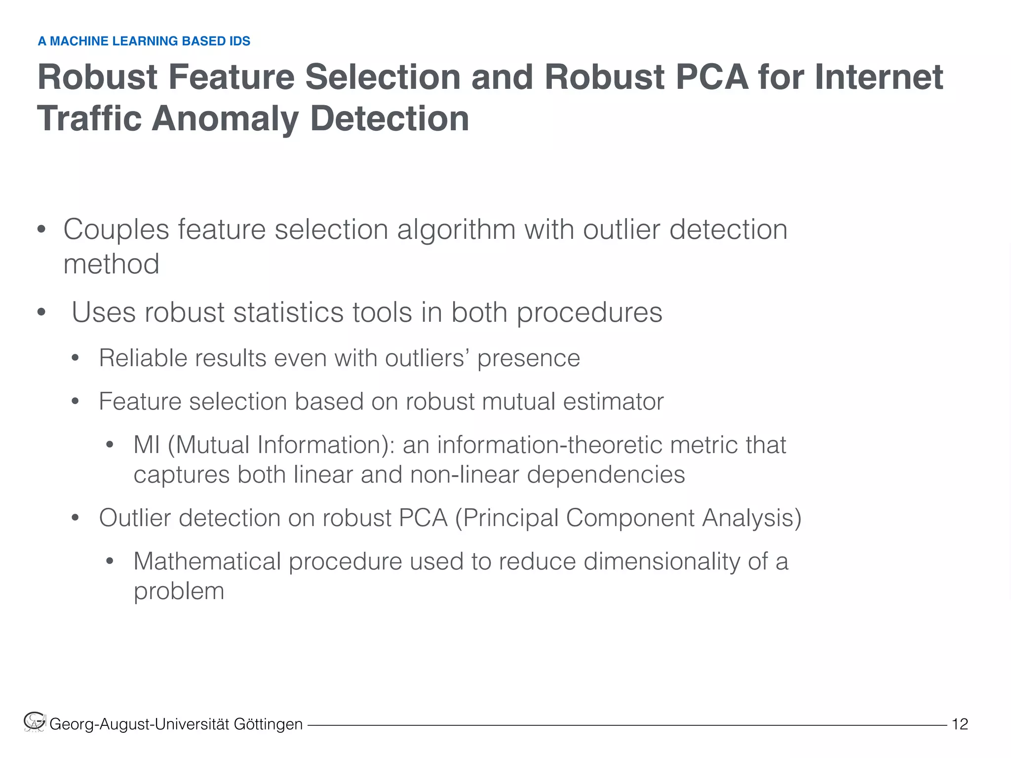 Robust Feature Selection and Robust PCA for Internet
Trafﬁc Anomaly Detection
Georg-August-Universität Göttingen ––––––––––––––––––––––––––––––––––––––––––––––––––––––––––––––––––––––––––––––––– 12
• Couples feature selection algorithm with outlier detection
method
• Uses robust statistics tools in both procedures
• Reliable results even with outliers’ presence
• Feature selection based on robust mutual estimator
• MI (Mutual Information): an information-theoretic metric that
captures both linear and non-linear dependencies
• Outlier detection on robust PCA (Principal Component Analysis)
• Mathematical procedure used to reduce dimensionality of a
problem
A MACHINE LEARNING BASED IDS
 