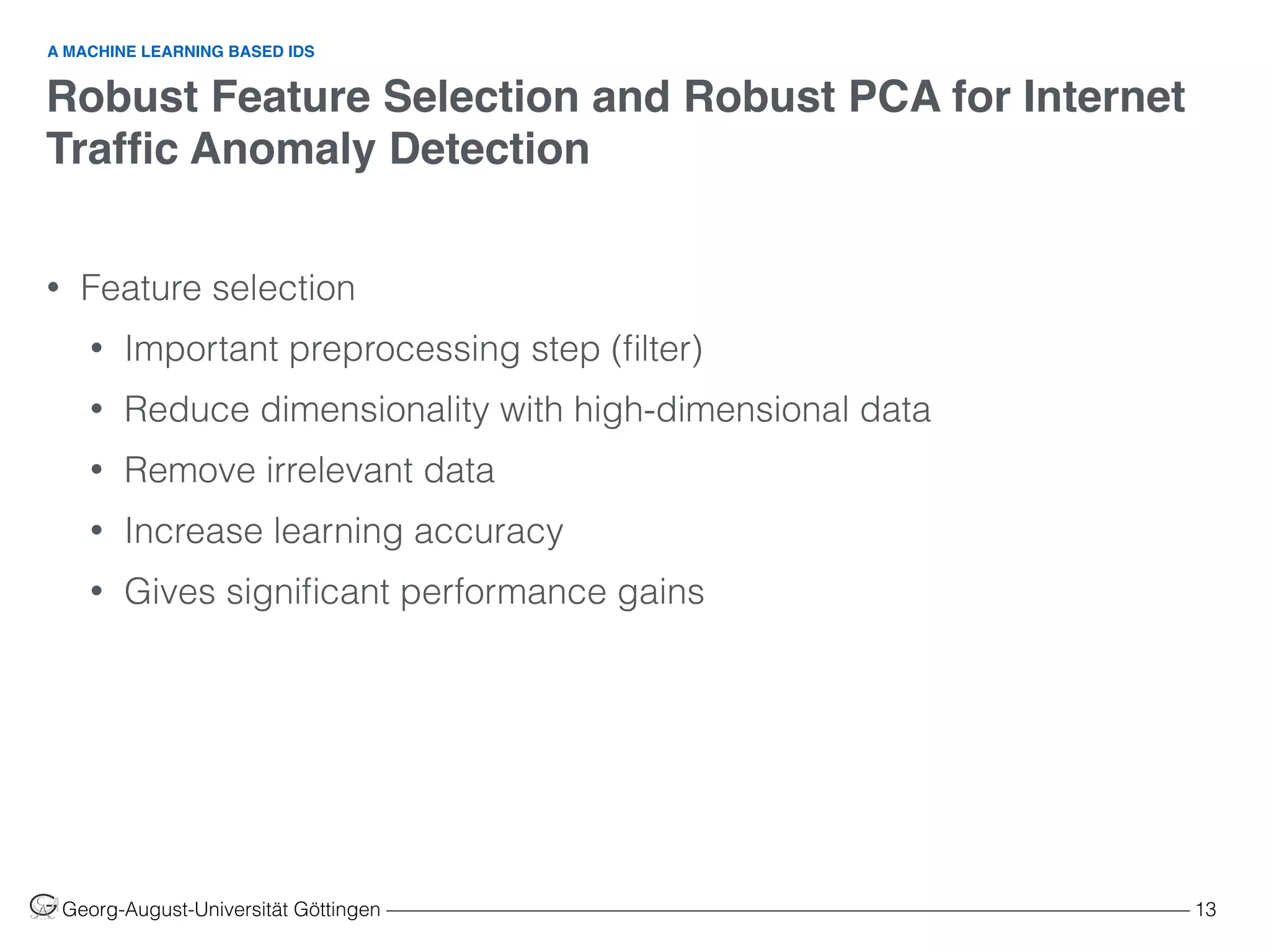 Robust Feature Selection and Robust PCA for Internet
Trafﬁc Anomaly Detection
Georg-August-Universität Göttingen ––––––––––––––––––––––––––––––––––––––––––––––––––––––––––––––––––––––––––––––––– 13
• Feature selection
• Important preprocessing step (ﬁlter)
• Reduce dimensionality with high-dimensional data
• Remove irrelevant data
• Increase learning accuracy
• Gives signiﬁcant performance gains  
A MACHINE LEARNING BASED IDS
 