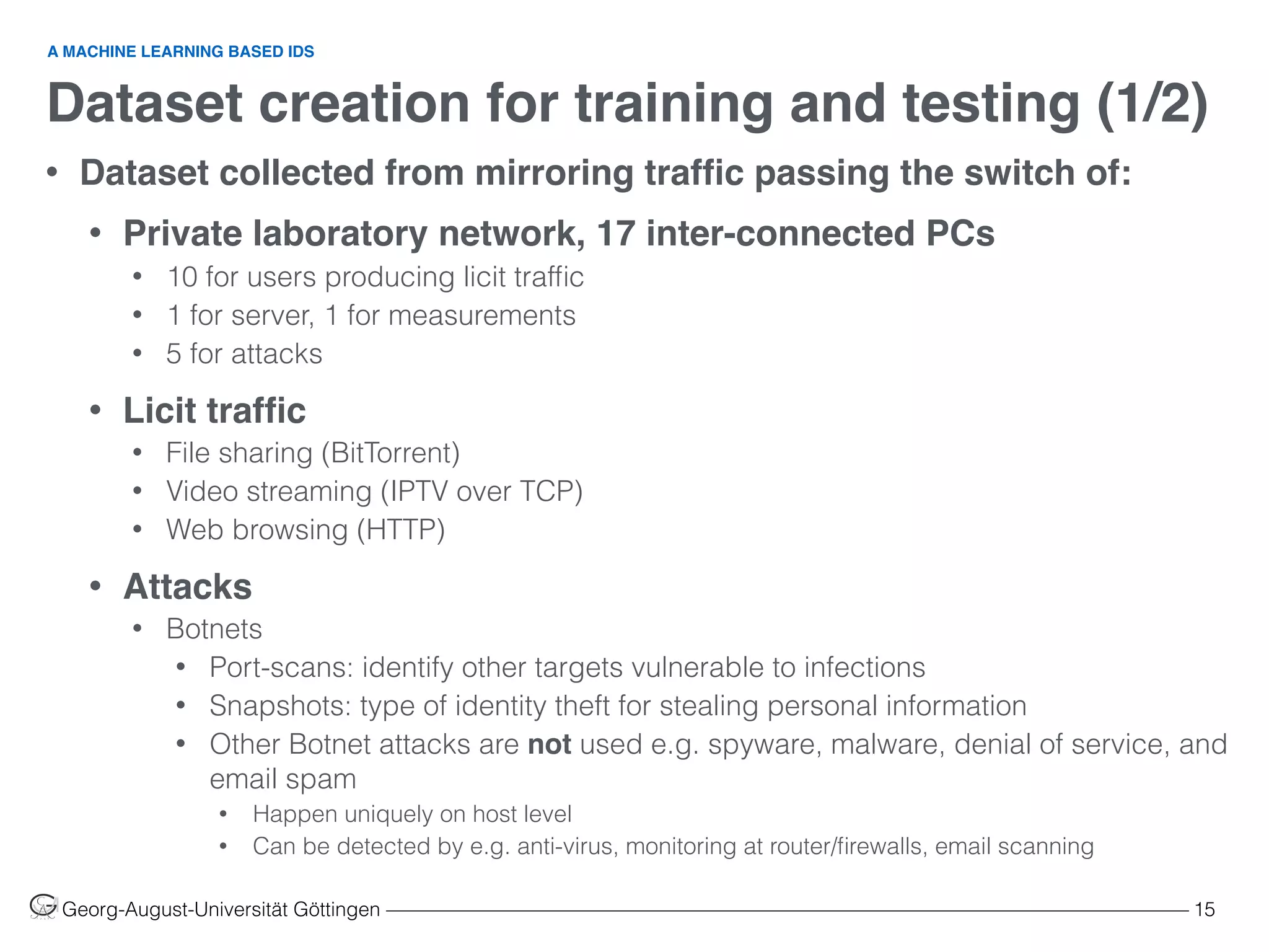 Dataset creation for training and testing (1/2)
Georg-August-Universität Göttingen ––––––––––––––––––––––––––––––––––––––––––––––––––––––––––––––––––––––––––––––––– 15
• Dataset collected from mirroring trafﬁc passing the switch of:
• Private laboratory network, 17 inter-connected PCs
• 10 for users producing licit trafﬁc
• 1 for server, 1 for measurements
• 5 for attacks
• Licit trafﬁc
• File sharing (BitTorrent)
• Video streaming (IPTV over TCP)
• Web browsing (HTTP)
• Attacks
• Botnets
• Port-scans: identify other targets vulnerable to infections
• Snapshots: type of identity theft for stealing personal information
• Other Botnet attacks are not used e.g. spyware, malware, denial of service, and
email spam
• Happen uniquely on host level
• Can be detected by e.g. anti-virus, monitoring at router/ﬁrewalls, email scanning
A MACHINE LEARNING BASED IDS
 
