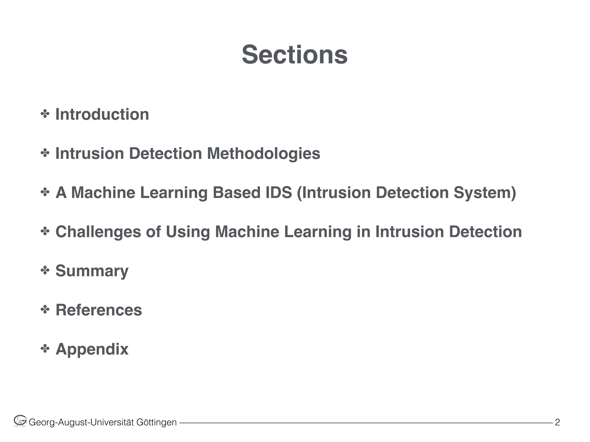 Sections
✤ Introduction
✤ Intrusion Detection Methodologies
✤ A Machine Learning Based IDS (Intrusion Detection System)
✤ Challenges of Using Machine Learning in Intrusion Detection
✤ Summary
✤ References
✤ Appendix
Georg-August-Universität Göttingen ––––––––––––––––––––––––––––––––––––––––––––––––––––––––––––––––––––––––––––––––– 2
 