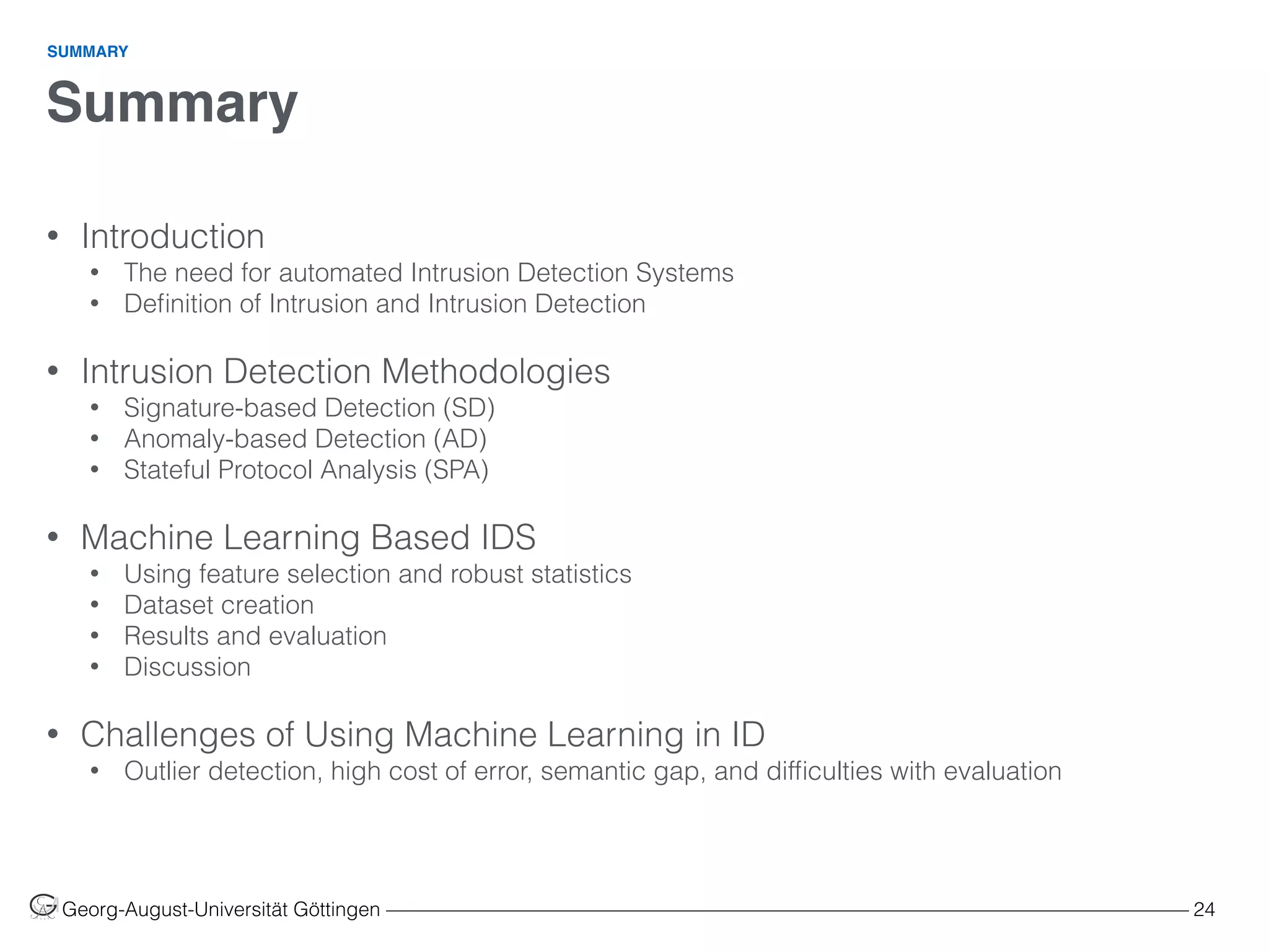 Summary
Georg-August-Universität Göttingen ––––––––––––––––––––––––––––––––––––––––––––––––––––––––––––––––––––––––––––––––– 24
• Introduction
• The need for automated Intrusion Detection Systems
• Deﬁnition of Intrusion and Intrusion Detection 
• Intrusion Detection Methodologies
• Signature-based Detection (SD)
• Anomaly-based Detection (AD)
• Stateful Protocol Analysis (SPA) 
• Machine Learning Based IDS
• Using feature selection and robust statistics
• Dataset creation
• Results and evaluation
• Discussion 
• Challenges of Using Machine Learning in ID
• Outlier detection, high cost of error, semantic gap, and difﬁculties with evaluation
SUMMARY
 