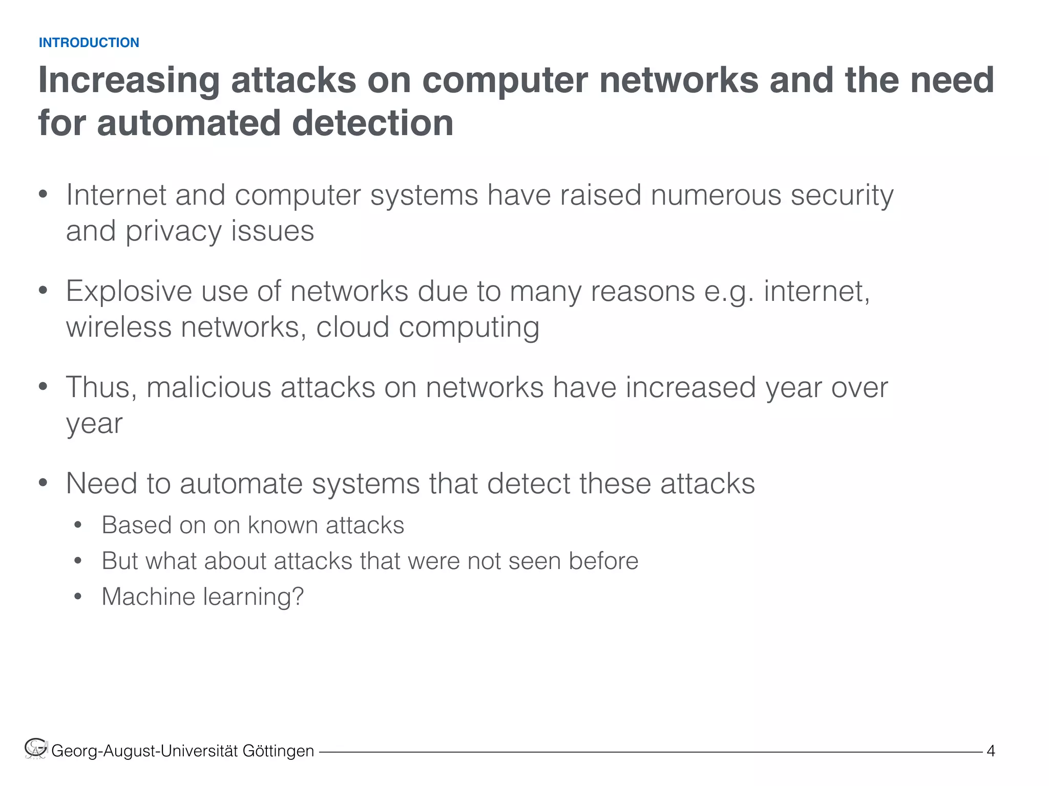 Increasing attacks on computer networks and the need
for automated detection
Georg-August-Universität Göttingen ––––––––––––––––––––––––––––––––––––––––––––––––––––––––––––––––––––––––––––––––– 4
• Internet and computer systems have raised numerous security
and privacy issues
• Explosive use of networks due to many reasons e.g. internet,
wireless networks, cloud computing
• Thus, malicious attacks on networks have increased year over
year
• Need to automate systems that detect these attacks
• Based on on known attacks
• But what about attacks that were not seen before
• Machine learning?
INTRODUCTION
 