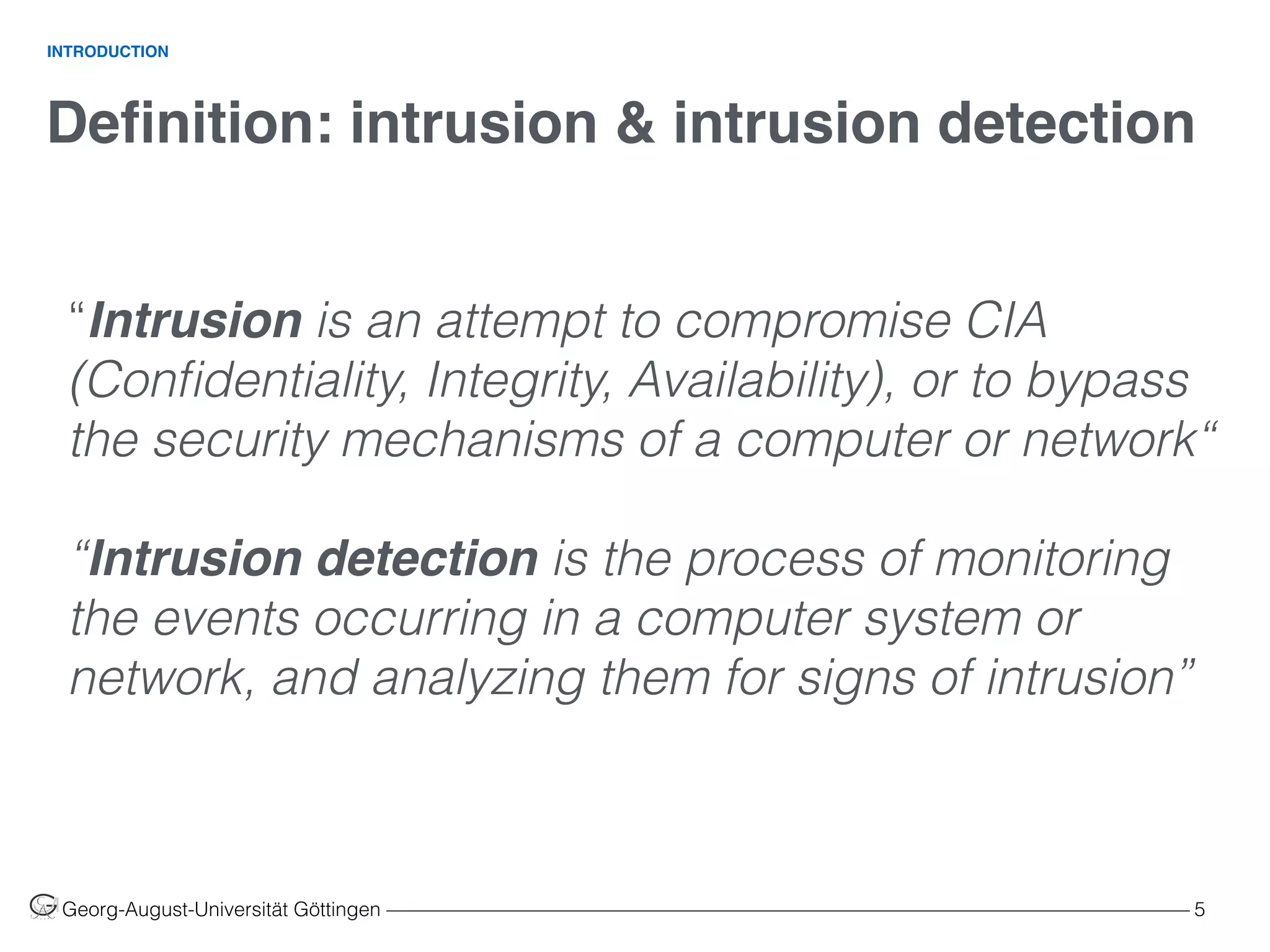 Deﬁnition: intrusion & intrusion detection
Georg-August-Universität Göttingen ––––––––––––––––––––––––––––––––––––––––––––––––––––––––––––––––––––––––––––––––– 5
INTRODUCTION
“Intrusion is an attempt to compromise CIA
(Conﬁdentiality, Integrity, Availability), or to bypass
the security mechanisms of a computer or network“
“Intrusion detection is the process of monitoring
the events occurring in a computer system or
network, and analyzing them for signs of intrusion”
 