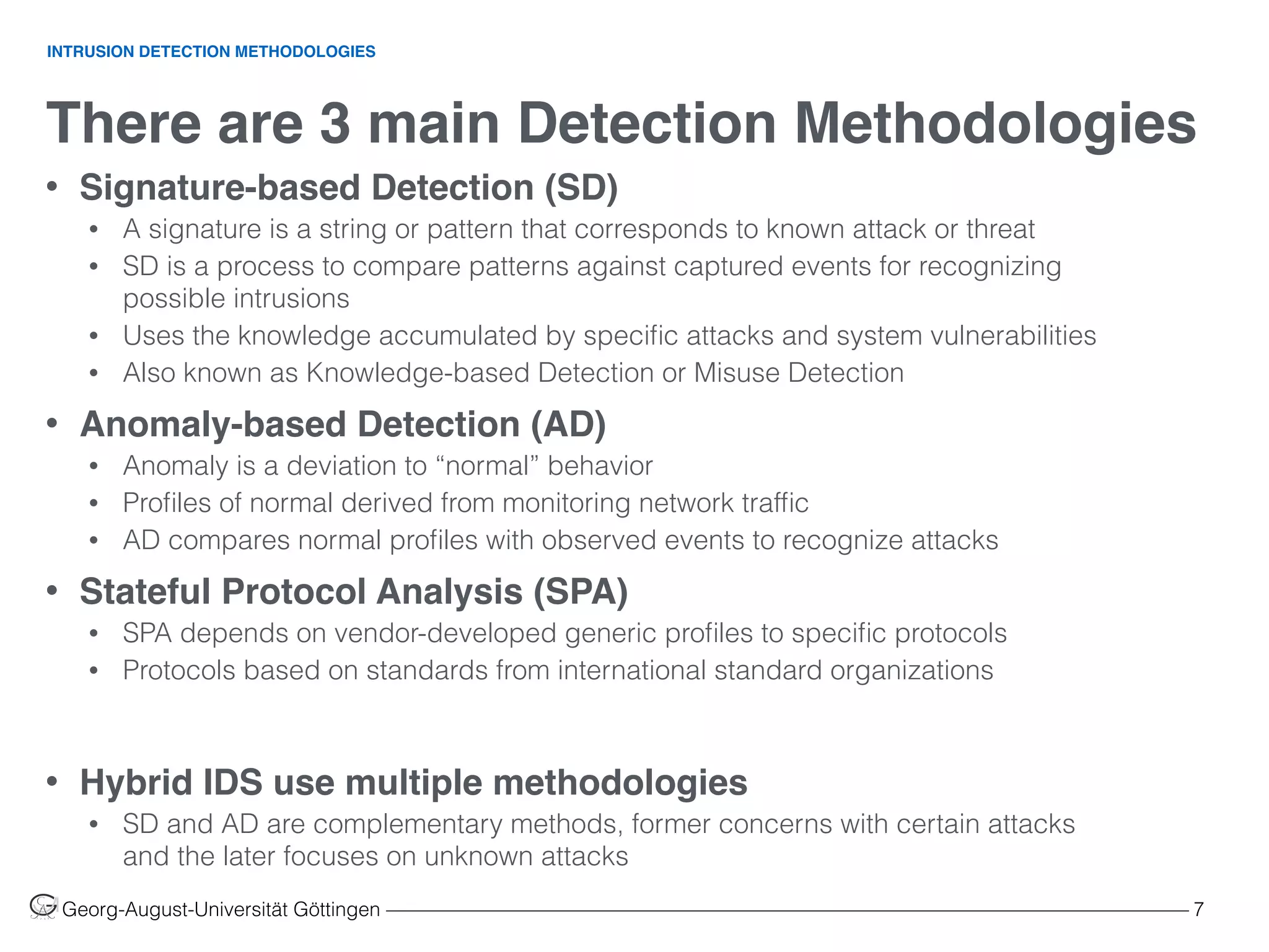 There are 3 main Detection Methodologies
Georg-August-Universität Göttingen ––––––––––––––––––––––––––––––––––––––––––––––––––––––––––––––––––––––––––––––––– 7
• Signature-based Detection (SD)
• A signature is a string or pattern that corresponds to known attack or threat
• SD is a process to compare patterns against captured events for recognizing
possible intrusions
• Uses the knowledge accumulated by speciﬁc attacks and system vulnerabilities
• Also known as Knowledge-based Detection or Misuse Detection
• Anomaly-based Detection (AD)
• Anomaly is a deviation to “normal” behavior
• Proﬁles of normal derived from monitoring network trafﬁc
• AD compares normal proﬁles with observed events to recognize attacks
• Stateful Protocol Analysis (SPA)
• SPA depends on vendor-developed generic proﬁles to speciﬁc protocols
• Protocols based on standards from international standard organizations
• Hybrid IDS use multiple methodologies
• SD and AD are complementary methods, former concerns with certain attacks
and the later focuses on unknown attacks
INTRUSION DETECTION METHODOLOGIES
 
