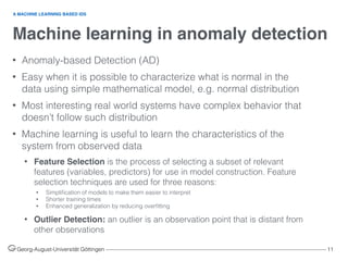 Machine learning in anomaly detection
Georg-August-Universität Göttingen ––––––––––––––––––––––––––––––––––––––––––––––––––––––––––––––––––––––––––––––––– 11
• Anomaly-based Detection (AD)
• Easy when it is possible to characterize what is normal in the
data using simple mathematical model, e.g. normal distribution
• Most interesting real world systems have complex behavior that
doesn’t follow such distribution
• Machine learning is useful to learn the characteristics of the
system from observed data
• Feature Selection is the process of selecting a subset of relevant
features (variables, predictors) for use in model construction. Feature
selection techniques are used for three reasons:
• Simpliﬁcation of models to make them easier to interpret
• Shorter training times
• Enhanced generalization by reducing overﬁtting
• Outlier Detection: an outlier is an observation point that is distant from
other observations
A MACHINE LEARNING BASED IDS
 