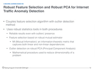 Robust Feature Selection and Robust PCA for Internet
Trafﬁc Anomaly Detection
Georg-August-Universität Göttingen ––––––––––––––––––––––––––––––––––––––––––––––––––––––––––––––––––––––––––––––––– 12
• Couples feature selection algorithm with outlier detection
method
• Uses robust statistics tools in both procedures
• Reliable results even with outliers’ presence
• Feature selection based on robust mutual estimator
• MI (Mutual Information): an information-theoretic metric that
captures both linear and non-linear dependencies
• Outlier detection on robust PCA (Principal Component Analysis)
• Mathematical procedure used to reduce dimensionality of a
problem
A MACHINE LEARNING BASED IDS
 